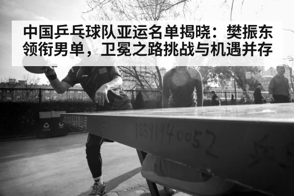 中国乒乓球队亚运名单揭晓：樊振东领衔男单，卫冕之路挑战与机遇并存