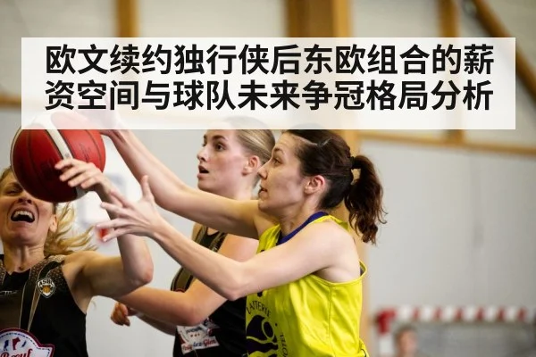 欧文续约独行侠后东欧组合的薪资空间与球队未来争冠格局分析（KAIYUN SPORTS）